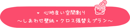 心地良い空間創り～しあわせ壁紙・クロス張替えプラン～