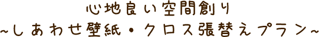 心地良い空間創り ~しあわせ壁紙・クロス張替えプラン~